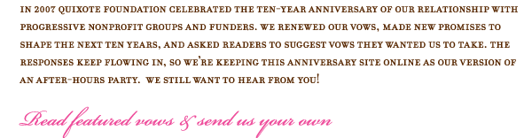 In 2007 Quixote Foundation celebrated the ten-year anniversary of our relationship with progressive nonprofit groups and funders. We renewed our vows, made new promises to shape the next ten years, and asked readers to suggest vows they wanted us to take. The responses keep flowing in, so we are keeping this anniversary site online as our version of an after-hours party.  We still want to hear from you!