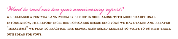 Want to read our ten-year anniversary report? We released a ten-year anniversary report in 2008. Along with more traditional information, the report included postcards describing vows we have taken and related idealisms we plan to practice. The report also asked readers to write to us with their own ideas for vows.